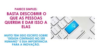 PARECE SIMPLES:
BASTA DESCOBRIR O
QUE AS PESSOAS
QUEREM E DAR ISSO A
ELAS
MUITO TEM SIDO ESCRITO SOBRE
“DESIGN CENTRADO NO SER
HUMANO” E SUA IMPORTÂNCIA
PARA A INOVAÇÃO.
 