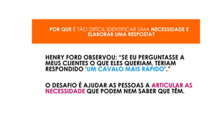 POR QUE É TÃO DIFÍCIL IDENTIFICAR UMA NECESSIDADE E
ELABORAR UMA RESPOSTA?
HENRY FORD OBSERVOU: “SE EU PERGUNTASSE A
MEUS CLIENTES O QUE ELES QUERIAM, TERIAM
RESPONDIDO ‘UM CAVALO MAIS RÁPIDO’.”
O DESAFIO É AJUDAR AS PESSOAS A ARTICULAR AS
NECESSIDADE QUE PODEM NEM SABER QUE TÊM.
 