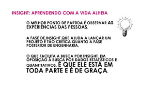 INSIGHT: APRENDENDO COM A VIDA ALHEIA
O MELHOR PONTO DE PARTIDA É OBSERVAR AS
EXPERIÊNCIAS DAS PESSOAS.
A FASE DE INSIGHT QUE AJUDA A LANÇAR UM
PROJETO É TÃO CRÍTICA QUANTO A FASE
POSTERIOR DE ENGENHARIA.
O QUE FACILITA A BUSCA POR INSIGHT, EM
OPOSIÇÃO À BUSCA POR DADOS ESTATÍSTICOS E
QUANTITATIVOS, É QUE ELE ESTÁ EM
TODA PARTE E É DE GRAÇA.
 
