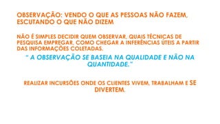 OBSERVAÇÃO: VENDO O QUE AS PESSOAS NÃO FAZEM,
ESCUTANDO O QUE NÃO DIZEM
NÃO É SIMPLES DECIDIR QUEM OBSERVAR, QUAIS TÉCNICAS DE
PESQUISA EMPREGAR, COMO CHEGAR A INFERÊNCIAS ÚTEIS A PARTIR
DAS INFORMAÇÕES COLETADAS.
“ A OBSERVAÇÃO SE BASEIA NA QUALIDADE E NÃO NA
QUANTIDADE.”
REALIZAR INCURSÕES ONDE OS CLIENTES VIVEM, TRABALHAM E SE
DIVERTEM.
 