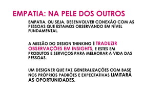 EMPATIA: NA PELE DOS OUTROS
EMPATIA, OU SEJA, DESENVOLVER CONEXÃO COM AS
PESSOAS QUE ESTAMOS OBSERVANDO EM NÍVEL
FUNDAMENTAL.
A MISSÃO DO DESIGN THINKING É TRADUZIR
OBSERVAÇÕES EM INSIGHTS, E ESTES EM
PRODUTOS E SERVIÇOS PARA MELHORAR A VIDA DAS
PESSOAS.
UM DESIGNER QUE FAZ GENERALIZAÇÕES COM BASE
NOS PRÓPRIOS PADRÕES E EXPECTATIVAS LIMITARÁ
AS OPORTUNIDADES.
 