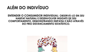 ALÉM DO INDIVÍDUO
ENTENDER O CONSUMIDOR INDIVIDUAL: OBSERVÁ-LO EM SEU
HABITAT NATURAL E DESENVOLVER INSIGHTS DE SEU
COMPORTAMENTO, DEMONSTRANDO EMPATIA E NÃO ATRAVÉS
DO FRIO DISTANCIAMENTO ESTATÍSTICO.
 