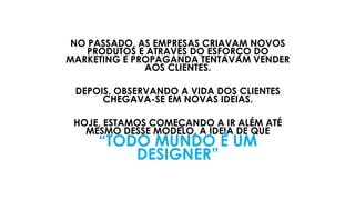 NO PASSADO, AS EMPRESAS CRIAVAM NOVOS
PRODUTOS E ATRAVÉS DO ESFORÇO DO
MARKETING E PROPAGANDA TENTAVAM VENDER
AOS CLIENTES.
DEPOIS, OBSERVANDO A VIDA DOS CLIENTES
CHEGAVA-SE EM NOVAS IDEIAS.
HOJE, ESTAMOS COMEÇANDO A IR ALÉM ATÉ
MESMO DESSE MODELO, A IDEIA DE QUE
“TODO MUNDO É UM
DESIGNER”
 