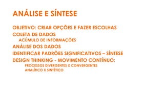 ANÁLISE E SÍNTESE
OBJETIVO: CRIAR OPÇÕES E FAZER ESCOLHAS
COLETA DE DADOS
ACÚMULO DE INFORMAÇÕES
ANÁLISE DOS DADOS
IDENTIFICAR PADRÕES SIGNIFICATIVOS – SÍNTESE
DESIGN THINKING - MOVIMENTO CONTÍNUO:
PROCESSOS DIVERGENTES X CONVERGENTES
ANALÍTICO X SINTÉTICO
 