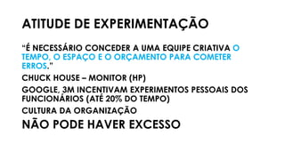 ATITUDE DE EXPERIMENTAÇÃO
“É NECESSÁRIO CONCEDER A UMA EQUIPE CRIATIVA O
TEMPO, O ESPAÇO E O ORÇAMENTO PARA COMETER
ERROS.”
CHUCK HOUSE – MONITOR (HP)
GOOGLE, 3M INCENTIVAM EXPERIMENTOS PESSOAIS DOS
FUNCIONÁRIOS (ATÉ 20% DO TEMPO)
CULTURA DA ORGANIZAÇÃO
NÃO PODE HAVER EXCESSO
 