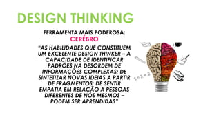 DESIGN THINKING
FERRAMENTA MAIS PODEROSA:
CERÉBRO
“AS HABILIDADES QUE CONSTITUEM
UM EXCELENTE DESIGN THINKER – A
CAPACIDADE DE IDENTIFICAR
PADRÕES NA DESORDEM DE
INFORMAÇÕES COMPLEXAS; DE
SINTETIZAR NOVAS IDEIAS A PARTIR
DE FRAGMENTOS; DE SENTIR
EMPATIA EM RELAÇÃO A PESSOAS
DIFERENTES DE NÓS MESMOS –
PODEM SER APRENDIDAS”
 