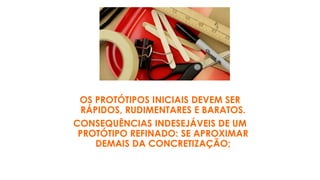 OS PROTÓTIPOS INICIAIS DEVEM SER
RÁPIDOS, RUDIMENTARES E BARATOS.
CONSEQUÊNCIAS INDESEJÁVEIS DE UM
PROTÓTIPO REFINADO: SE APROXIMAR
DEMAIS DA CONCRETIZAÇÃO;
 