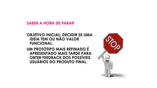 SABER A HORA DE PARAR
OBJETIVO INICIAL: DECIDIR SE UMA
IDEIA TEM OU NÃO VALOR
FUNCIONAL.
UM PROTÓTIPO MAIS REFINADO É
APRESENTADO MAIS TARDE PARA
OBTER FEEDBACK DOS POSSÍVEIS
USUÁRIOS DO PRODUTO FINAL.
 