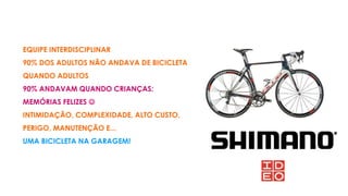 EQUIPE INTERDISCIPLINAR
90% DOS ADULTOS NÃO ANDAVA DE BICICLETA
QUANDO ADULTOS
90% ANDAVAM QUANDO CRIANÇAS:
MEMÓRIAS FELIZES 
INTIMIDAÇÃO, COMPLEXIDADE, ALTO CUSTO,
PERIGO, MANUTENÇÃO E...
UMA BICICLETA NA GARAGEM!
 