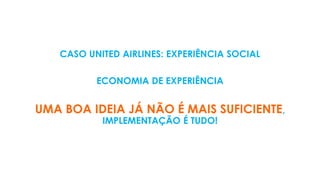 CASO UNITED AIRLINES: EXPERIÊNCIA SOCIAL
ECONOMIA DE EXPERIÊNCIA
UMA BOA IDEIA JÁ NÃO É MAIS SUFICIENTE,
IMPLEMENTAÇÃO É TUDO!
 