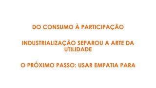 DO CONSUMO À PARTICIPAÇÃO
INDUSTRIALIZAÇÃO SEPAROU A ARTE DA
UTILIDADE
O PRÓXIMO PASSO: USAR EMPATIA PARA
 