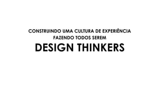 CONSTRUINDO UMA CULTURA DE EXPERIÊNCIA
FAZENDO TODOS SEREM
DESIGN THINKERS
 