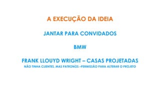 A EXECUÇÃO DA IDEIA
JANTAR PARA CONVIDADOS
BMW
FRANK LLOUYD WRIGHT – CASAS PROJETADAS
NÃO TINHA CLIENTES, MAS PATRONOS –PERMISSÃO PARA ALTERAR O PROJETO
 