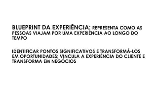 BLUEPRINT DA EXPERIÊNCIA: REPRESENTA COMO AS
PESSOAS VIAJAM POR UMA EXPERIÊNCIA AO LONGO DO
TEMPO
IDENTIFICAR PONTOS SIGNIFICATIVOS E TRANSFORMÁ-LOS
EM OPORTUNIDADES; VINCULA A EXPERIÊNCIA DO CLIENTE E
TRANSFORMA EM NEGÓCIOS
 
