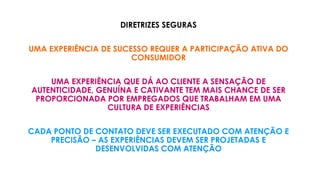 DIRETRIZES SEGURAS
UMA EXPERIÊNCIA DE SUCESSO REQUER A PARTICIPAÇÃO ATIVA DO
CONSUMIDOR
UMA EXPERIÊNCIA QUE DÁ AO CLIENTE A SENSAÇÃO DE
AUTENTICIDADE, GENUÍNA E CATIVANTE TEM MAIS CHANCE DE SER
PROPORCIONADA POR EMPREGADOS QUE TRABALHAM EM UMA
CULTURA DE EXPERIÊNCIAS
CADA PONTO DE CONTATO DEVE SER EXECUTADO COM ATENÇÃO E
PRECISÃO – AS EXPERIÊNCIAS DEVEM SER PROJETADAS E
DESENVOLVIDAS COM ATENÇÃO
 