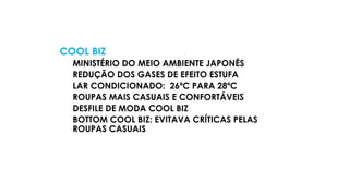 COOL BIZ
MINISTÉRIO DO MEIO AMBIENTE JAPONÊS
REDUÇÃO DOS GASES DE EFEITO ESTUFA
LAR CONDICIONADO: 26ºC PARA 28ºC
ROUPAS MAIS CASUAIS E CONFORTÁVEIS
DESFILE DE MODA COOL BIZ
BOTTOM COOL BIZ: EVITAVA CRÍTICAS PELAS
ROUPAS CASUAIS
 