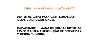 IDEIA -> CAMPANHA -> MOVIMENTO
USA-SE HISTÓRIAS PARA CONTEXTUALIZAR
IDEIAS E DAR SIGNIFICADO.
CAPACIDADE HUMANA DE CONTAR HISTÓRIAS
É IMPORTANTE NA RESOLUÇÃO DE PROBLEMAS:
O DESIGN THINKING
 