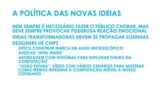 A POLÍTICA DAS NOVAS IDEIAS
NEM SEMPRE É NECESSÁRIO FAZER O PÚBLICO CHORAR, MAS
DEVE SEMPRE PROVOCAR PODEROSA REAÇÃO EMOCIONAL
IDEIAS TRANSFORMADORAS DEVEM SE PROPAGAR SOZINHAS
DESIGNERS DE CHIPS
DIFÍCIL CONSTRUIR MARCA EM ALGO MICROSCÓPICO
ADESIVO “INTEL INSIDE”
ABORDAGEM COM HISTÓRIAS PARA EXPLORAR FUTURO DA
COMPUTAÇÃO
“VISÃO FUTURA”: VÍDEO COM VÁRIOS CENÁRIOS PARA MOSTRAR
COMO IREMOS INTEGRAR A COMPUTAÇÃO MÓVEL A NOSSO
COTIDIANO
 