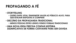 PROPAGANDO A FÉ
• STORYTELLING
• OUTRO PAPEL VITAL: TRANSMITIR VALOR AO PÚBLICO-ALVO, PARA
QUE ESTEJAM DISPOSTAS A COMPRAR
• DECLÍNIO DA PROPAGANDA TRADICIONAL
• MENOS PESSOAS ESTÃO LENDO/VENDO FORMAS TRADICIONAIS
• UMA NOVA IDEIA PRECISA CONTAR HISTÓRIA
SIGNIFICATIVA DE FORMA CATIVANTE PARA SER OUVIDA
 