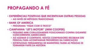 PROPAGANDO A FÉ
• EXPERIÊNCIAS POSITIVAS QUE INCENTIVAM OUTRAS PESSOAS
• AO INVÉS DE MÉTODOS TRADICIONAIS
• BANK OF AMERICA
• PROGRAMA “FIQUE COM O TROCO”
• CAMPANHA “LET’S MOTOR!” (MINI COOPER)
• PEQUENO MINI CORAJOSAMENTE POSICIONADO CONTRA GIGANTES
CONCORRENTES AMERICANOS
• AO ASSINAR O CONTRATO, NOVOS COMPRADORES RECEBIAM SITE
PESSOAL PARA ACOMPANHAR PROGRESSO DA FABRICAÇÃO
• ESPIRITUOSAS FERRAMENTAS DE MARKETING FAZEM AS PESSOAS SE
TORNAREM PARTE DA HISTÓRIA
 