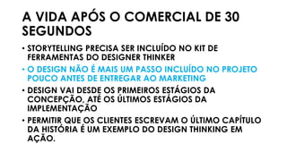 A VIDA APÓS O COMERCIAL DE 30
SEGUNDOS
• STORYTELLING PRECISA SER INCLUÍDO NO KIT DE
FERRAMENTAS DO DESIGNER THINKER
• O DESIGN NÃO É MAIS UM PASSO INCLUÍDO NO PROJETO
POUCO ANTES DE ENTREGAR AO MARKETING
• DESIGN VAI DESDE OS PRIMEIROS ESTÁGIOS DA
CONCEPÇÃO, ATÉ OS ÚLTIMOS ESTÁGIOS DA
IMPLEMENTAÇÃO
• PERMITIR QUE OS CLIENTES ESCREVAM O ÚLTIMO CAPÍTULO
DA HISTÓRIA É UM EXEMPLO DO DESIGN THINKING EM
AÇÃO.
 