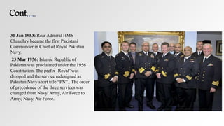 Cont.….
31 Jan 1953: Rear Admiral HMS
Chaudhry became the first Pakistani
Commander in Chief of Royal Pakistan
Navy.
23 Mar 1956: Islamic Republic of
Pakistan was proclaimed under the 1956
Constitution. The prefix `Royal’ was
dropped and the service redesigned as
Pakistan Navy short title “PN”.. The order
of precedence of the three services was
changed from Navy, Army, Air Force to
Army, Navy, Air Force.
 