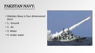 PAKISTAN NAVY:
• Pakistan Navy is Four dimensional
force
• 1. Ground
• 2. Air
• 3. Water
• 4. Under water
 