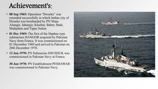 Achievement's:
• 08 Sep 1965: Operation “Dwarka” was
extended successfully in which Indian city of
Dwarka was bombarded by PN Ships
Alamgir, Jahangir, Khaibar, Babur, Badr,
Shahjahan and Tippu Sultan.
• 01 Dec 1969: The first of the Daphne type
submarines HANGOR acquired by Pakistan
Navy from France. It was commissioned on
01 December 1969 and arrived in Pakistan on
20th December 1970.
• 12 Jan 1970: PN Submarine SHUSHUK was
commissioned in Pakistan Navy at France.
30 Jan 1970: PN Establishment PESHAWAR
was commissioned in Pakistan Navy.
 