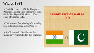 War of 1971
 On 8 December 1971 the Hangor, a
Pakistani Daphné class submarine, sank
the Indian frigate INS Khukri off the
coast of Gujarat, India.
This was the first sinking of a warship
by a submarine since World War II.
 8 officers and 176 sailors of the
Indian navy were killed in this operation
 