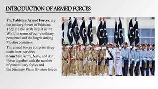 INTRODUCTION OF ARMED FORCES
The Pakistan Armed Forces, are
the military forces of Pakistan.
They are the sixth largest in the
World in terms of active military
personnel and the largest among
Muslim countries.
The armed forces comprise three
main inter–services
branches: Army, Navy, and Air
Force together with the number
of paramilitary forces and
the Strategic Plans Division forces.
 