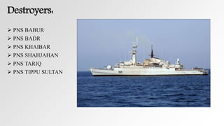 Destroyers:
 PNS BABUR
 PNS BADR
 PNS KHAIBAR
 PNS SHAHJAHAN
 PNS TARIQ
 PNS TIPPU SULTAN
 