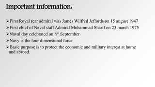Important information:
First Royal rear admiral was James Wilfred Jeffords on 15 august 1947
First chief of Naval staff Admiral Muhammad Sharif on 23 march 1975
Naval day celebrated on 8th September
Navy is the four dimensional force
Basic purpose is to protect the economic and military interest at home
and abroad.
 
