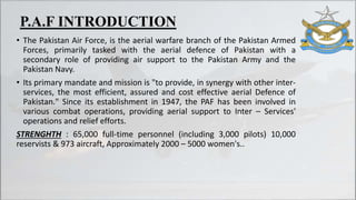 • The Pakistan Air Force, is the aerial warfare branch of the Pakistan Armed
Forces, primarily tasked with the aerial defence of Pakistan with a
secondary role of providing air support to the Pakistan Army and the
Pakistan Navy.
• Its primary mandate and mission is "to provide, in synergy with other inter-
services, the most efficient, assured and cost effective aerial Defence of
Pakistan." Since its establishment in 1947, the PAF has been involved in
various combat operations, providing aerial support to Inter – Services'
operations and relief efforts.
STRENGHTH : 65,000 full-time personnel (including 3,000 pilots) 10,000
reservists & 973 aircraft, Approximately 2000 – 5000 women's..
P.A.F INTRODUCTION
 