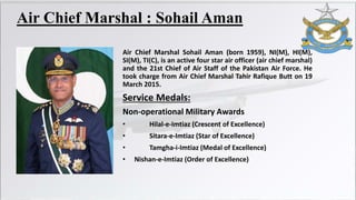 Air Chief Marshal : Sohail Aman
Air Chief Marshal Sohail Aman (born 1959), NI(M), HI(M),
SI(M), TI(C), is an active four star air officer (air chief marshal)
and the 21st Chief of Air Staff of the Pakistan Air Force. He
took charge from Air Chief Marshal Tahir Rafique Butt on 19
March 2015.
Service Medals:
Non-operational Military Awards
• Hilal-e-Imtiaz (Crescent of Excellence)
• Sitara-e-Imtiaz (Star of Excellence)
• Tamgha-i-Imtiaz (Medal of Excellence)
• Nishan-e-Imtiaz (Order of Excellence)
 
