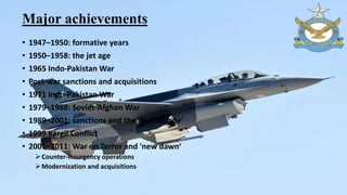 Major achievements
• 1947–1950: formative years
• 1950–1958: the jet age
• 1965 Indo-Pakistan War
• Post-war sanctions and acquisitions
• 1971 Indo-Pakistan War
• 1979–1988: Soviet-Afghan War
• 1989–2001: sanctions and the 'lost decade‘
• 1999 Kargil Conflict
• 2001–2011: War on Terror and 'new dawn‘
Counter-insurgency operations
Modernization and acquisitions
 
