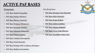 Flying bases
• PAF Base Mushaf (Sargodha)
• PAF Base Rafiqui (Shorkot)
• PAF Base Masroor (Karachi)
• PAF Base Peshawar (Peshawar)
• PAF Base Samungli (Quetta)
• PAF Base Mianwali (Mianwali)
• PAF Base Minhas (Kamra)
• PAF Base Chaklala (Rawalpindi)
• PAF Base Faisal (Karachi)
• PAF Base Risalpur (PAF Academy) (Risalpur)
• PAF Base Shahbaz (Jacobabad)
Non-flying bases
• PAF Base Korangi Creek (Karachi)
• PAF Base Malir (Karachi)
• PAF Base Kohat (Kohat)
• PAF Base Lahore (Lahore)
• PAF Base Sakesar (Sakesar)
• PAF Base Lower Topa (Murree)
• PAF Base Kalabagh (Nathia Gali)
ACTIVE PAF BASES
 