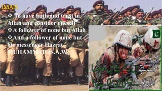 IMAN
•To have faith and trust in Allah and consider
oneself.
•A follower of none but ALLAH.
•And a follower of none but his messenger.. Hazrat
MOHAMMAD (S.A.W)
IMAN
 To have faith and trust in
Allah and consider oneself
A follower of none but Allah
And a follower of none but
his messenger Hazrat
MUHAMMAD [S.A.W]
 