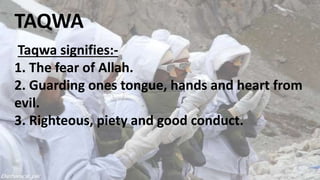 TAQWA
Taqwa signifies:-
1. The fear of Allah.
2. Guarding ones tongue, hands and heart from
evil.
3. Righteous, piety and good conduct.
 