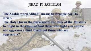 JIHAD-FI-SABILILAH
The Arabic word “Jihad” means to struggle “or” to
strive.
The Holy Quran the reference to the duty of the Muslims
to “fight in the cause of God those who fight you and be
not aggressors. God loveth not those who are
aggressors”.
 