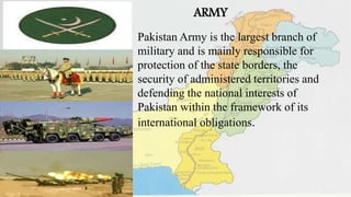 ARMY
Pakistan Army is the largest branch of
military and is mainly responsible for
protection of the state borders, the
security of administered territories and
defending the national interests of
Pakistan within the framework of its
international obligations.
 