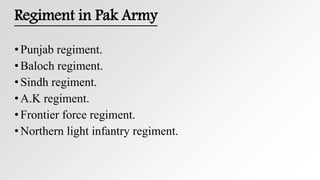 Regiment in Pak Army
•Punjab regiment.
•Baloch regiment.
•Sindh regiment.
•A.K regiment.
•Frontier force regiment.
•Northern light infantry regiment.
 
