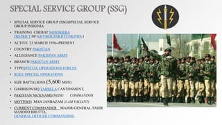 SPECIAL SERVICE GROUP (SSG)
• SPECIAL SERVICE GROUP (SSG)SPECIAL SERVICE
GROUP INSIGNIA
• TRAINING CHERAT NOWSHERA
DISTRICT OF KHYBER-PAKHTUNKHWA I
• ACTIVE 23 MARCH 1956--PRESENT
• COUNTRY PAKISTAN
• ALLEGIANCE PAKISTAN ARMY
• BRANCH PAKISTAN ARMY
• TYPESPECIAL OPERATIONS FORCES
• ROLE SPECIAL OPERATIONS
• SIZE BATTALIONS (5,600 MEN)
• GARRISON/HQ TARBELA CANTONMENT,
• PAKISTAN NICKNAME(S)SSG COMMANDOS
• MOTTO(S) MAN JANBAZAM (I AM VALIANT)
• CURRENT COMMANDER MAJOR-GENERAL TAHIR
MASOOD BHUTTA,
GENERAL OFFICER COMMANDING
 