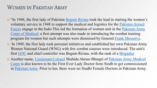 WOMEN IN PAKISTAN ARMY
 “In 1948, the first lady of Pakistan Begum Ra'ana took the lead in starting the women’s
voluntary service in 1948 to support the medical and logistics for the Pakistan Armed
Forces engage in the Indo-This led the formation of women unit in the Pakistan Army
Corps of Medical; a first attempt was also made in introducing the combat training
program for women but such attempts were dismissed by General Frank Messervy.
 In 1949, the first lady took personal initiatives and established her own Pakistan Army
Women National Guard (WNG) with few combat courses were introduced. The unit's
first GOC and chief controller was Begum Ra'ana, with the rank of a Brigadier
 Another name, Lieutenant Colonel Shahida Akram Bhurgri of Pakistan Army Medical
Corps is also known to be the First Ever Lady Doctor from Sindh to get commissioned
in Pakistan Army. Prior to her, there were no Sindhi Female Doctors in Pakistan Army.
 