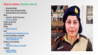 MAJOR GENERAL SHAHIDA MALIK
 Shahida Malik
 Birth name Shahida Malik
 Nickname(s)"Lady General“
Born
 Karachi, Sindh Province
 Pakistan Army
Years of service
1969-2004
Rank
 Major-General
Unit
 Pakistan Army Medical Corps
Combined Military Hospital
 Army Medical College
CMH Rawalpindi
Deputy Commander,
 AMC
National Institute of Health
Awards
 Hilal-e-Imtiaz
Sitara-i-Imtiaz
 