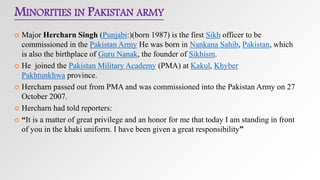 MINORITIES IN PAKISTAN ARMY
 Major Hercharn Singh (Punjabi:((born 1987) is the first Sikh officer to be
commissioned in the Pakistan Army He was born in Nankana Sahib, Pakistan, which
is also the birthplace of Guru Nanak, the founder of Sikhism.
 He joined the Pakistan Military Academy (PMA) at Kakul, Khyber
Pakhtunkhwa province.
 Hercharn passed out from PMA and was commissioned into the Pakistan Army on 27
October 2007.
 Hercharn had told reporters:
 “It is a matter of great privilege and an honor for me that today I am standing in front
of you in the khaki uniform. I have been given a great responsibility”
 