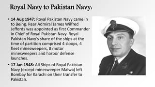 Royal Navy to Pakistan Navy:
• 14 Aug 1947: Royal Pakistan Navy came in
to Being. Rear Admiral James Wilfred
Jeffords was appointed as first Commander
in Chief of Royal Pakistan Navy. Royal
Pakistan Navy’s share of the ships at the
time of partition comprised 4 sloops, 4
fleet minesweepers, 8 motor
minesweepers and harbor defense
launches.
• 17 Jan 1948: All Ships of Royal Pakistan
Navy (except minesweeper Malwa) left
Bombay for Karachi on their transfer to
Pakistan.
 