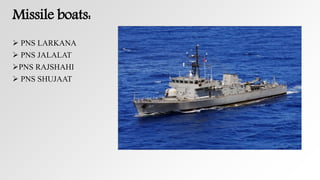 Missile boats:
 PNS LARKANA
 PNS JALALAT
PNS RAJSHAHI
 PNS SHUJAAT
 
