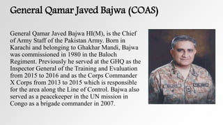 General Qamar Javed Bajwa (COAS)
General Qamar Javed Bajwa HI(M), is the Chief
of Army Staff of the Pakistan Army. Born in
Karachi and belonging to Ghakhar Mandi, Bajwa
was commissioned in 1980 in the Baloch
Regiment. Previously he served at the GHQ as the
Inspector General of the Training and Evaluation
from 2015 to 2016 and as the Corps Commander
X Corps from 2013 to 2015 which is responsible
for the area along the Line of Control. Bajwa also
served as a peacekeeper in the UN mission in
Congo as a brigade commander in 2007.
 