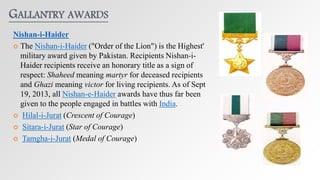 GALLANTRY AWARDS
Nishan-i-Haider
 The Nishan-i-Haider ("Order of the Lion") is the Highest'
military award given by Pakistan. Recipients Nishan-i-
Haider recipients receive an honorary title as a sign of
respect: Shaheed meaning martyr for deceased recipients
and Ghazi meaning victor for living recipients. As of Sept
19, 2013, all Nishan-e-Haider awards have thus far been
given to the people engaged in battles with India.
 Hilal-i-Jurat (Crescent of Courage)
 Sitara-i-Jurat (Star of Courage)
 Tamgha-i-Jurat (Medal of Courage)
 