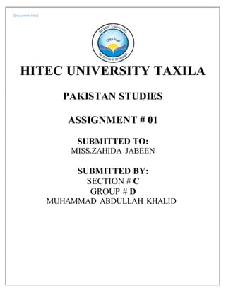 [Document title]
HITEC UNIVERSITY TAXILA
PAKISTAN STUDIES
ASSIGNMENT # 01
SUBMITTED TO:
MISS.ZAHIDA JABEEN
SUBMITTED BY:
SECTION # C
GROUP # D
MUHAMMAD ABDULLAH KHALID
 